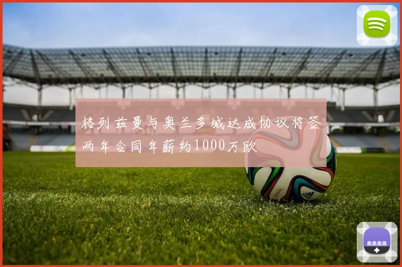 格列兹曼与奥兰多城达成协议将签两年合同年薪约1000万欧