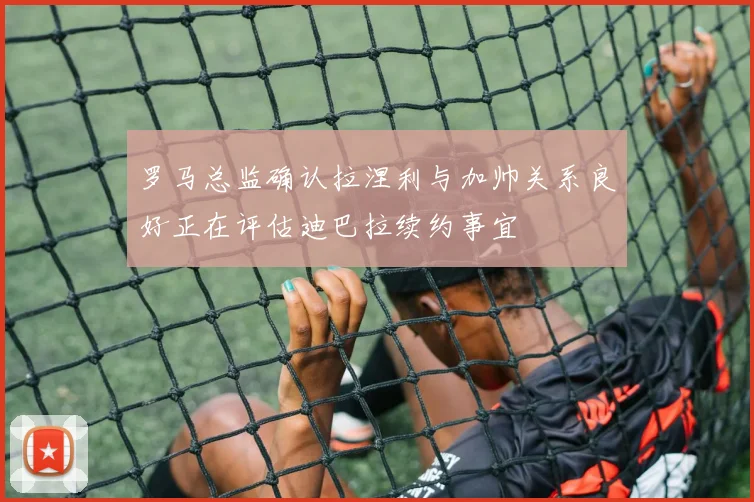 罗马总监确认拉涅利与加帅关系良好正在评估迪巴拉续约事宜