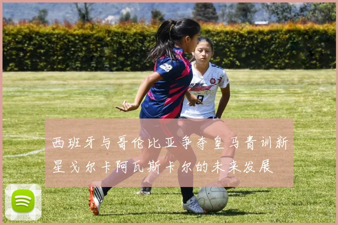 西班牙与哥伦比亚争夺皇马青训新星戈尔卡阿瓦斯卡尔的未来发展