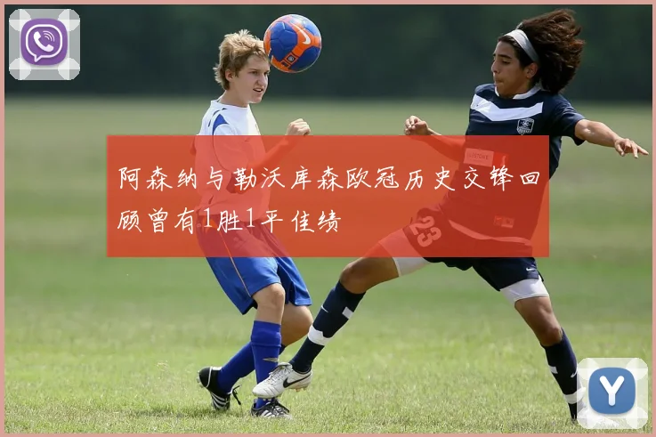 阿森纳与勒沃库森欧冠历史交锋回顾曾有1胜1平佳绩