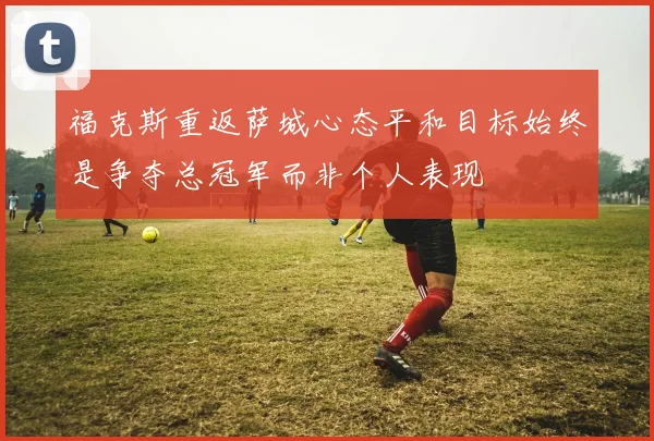 福克斯重返萨城心态平和目标始终是争夺总冠军而非个人表现