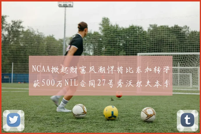 NCAA掀起财富风潮悍将比东加转学获500万NIL合同27号秀沃尔夫本季收入280万
