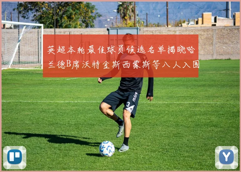 英超本轮最佳球员候选名单揭晓哈兰德B席沃特金斯西蒙斯等八人入围