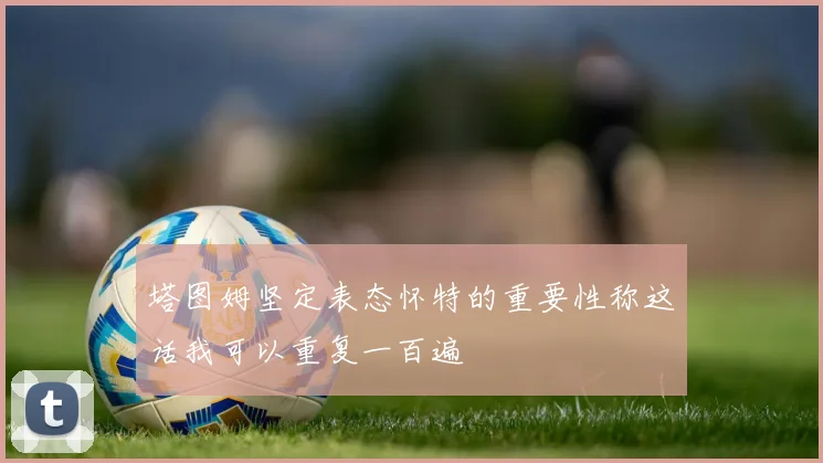塔图姆坚定表态怀特的重要性称这话我可以重复一百遍